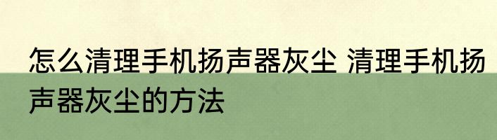 怎么清理手机扬声器灰尘 清理手机扬声器灰尘的方法