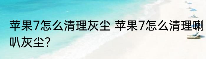 苹果7怎么清理灰尘 苹果7怎么清理喇叭灰尘？