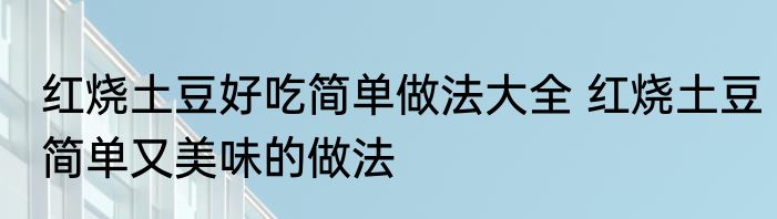 红烧土豆好吃简单做法大全 红烧土豆简单又美味的做法