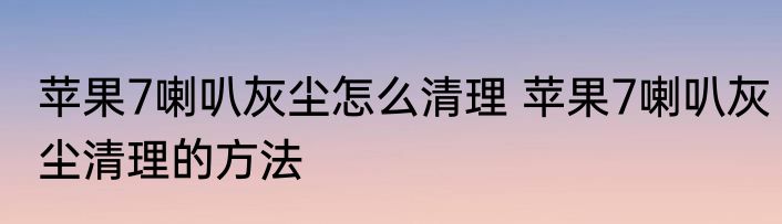 苹果7喇叭灰尘怎么清理 苹果7喇叭灰尘清理的方法