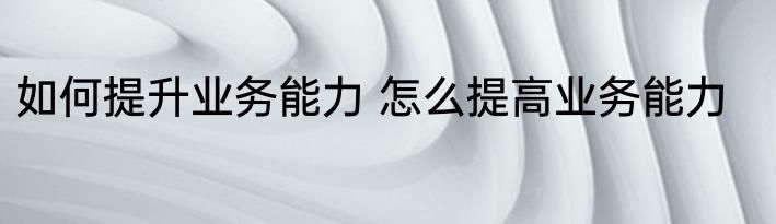 如何提升业务能力 怎么提高业务能力