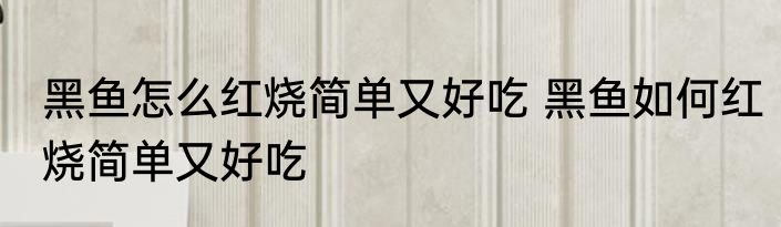 黑鱼怎么红烧简单又好吃 黑鱼如何红烧简单又好吃