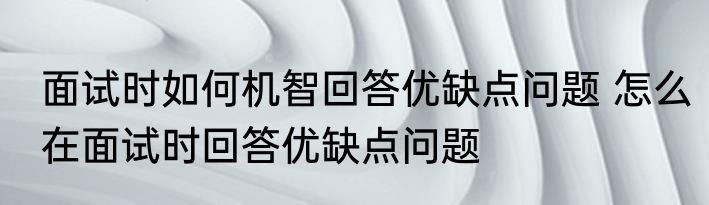 面试时如何机智回答优缺点问题 怎么在面试时回答优缺点问题