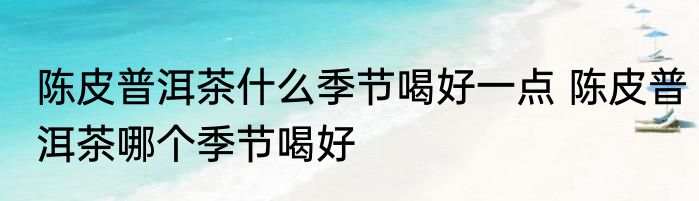陈皮普洱茶什么季节喝好一点 陈皮普洱茶哪个季节喝好