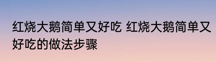 红烧大鹅简单又好吃 红烧大鹅简单又好吃的做法步骤