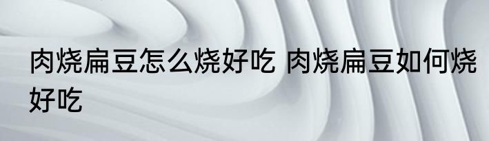 肉烧扁豆怎么烧好吃 肉烧扁豆如何烧好吃