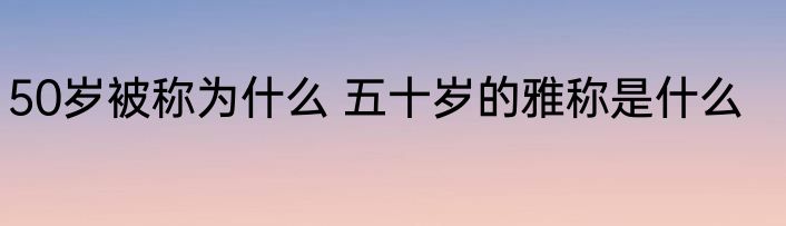 50岁被称为什么 五十岁的雅称是什么