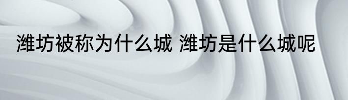 潍坊被称为什么城 潍坊是什么城呢