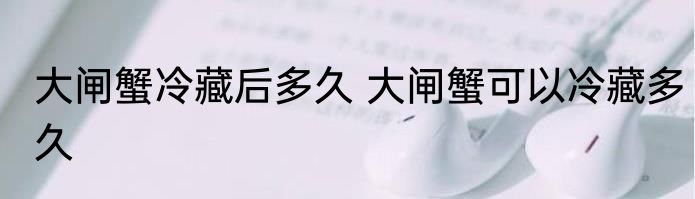 大闸蟹冷藏后多久 大闸蟹可以冷藏多久