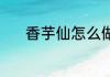 香芋仙怎么做 香芋仙怎么制作