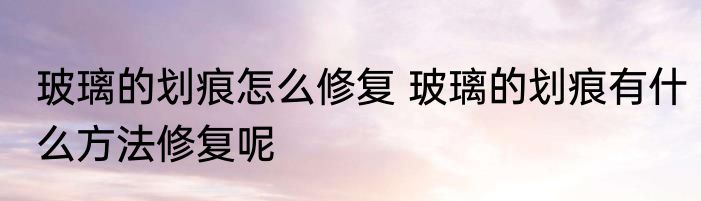 玻璃的划痕怎么修复 玻璃的划痕有什么方法修复呢