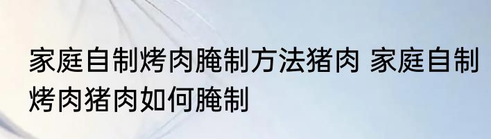 家庭自制烤肉腌制方法猪肉 家庭自制烤肉猪肉如何腌制