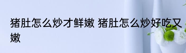 猪肚怎么炒才鲜嫩 猪肚怎么炒好吃又嫩