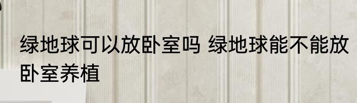 绿地球可以放卧室吗 绿地球能不能放卧室养植