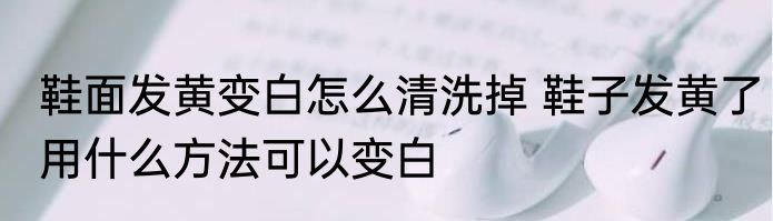 鞋面发黄变白怎么清洗掉 鞋子发黄了用什么方法可以变白