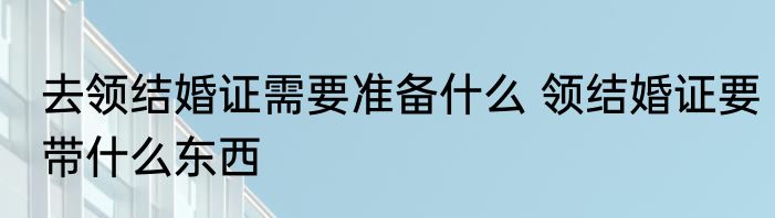 去领结婚证需要准备什么 领结婚证要带什么东西