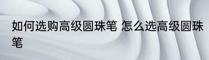 如何选购高级圆珠笔 怎么选高级圆珠笔