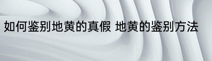 如何鉴别地黄的真假 地黄的鉴别方法