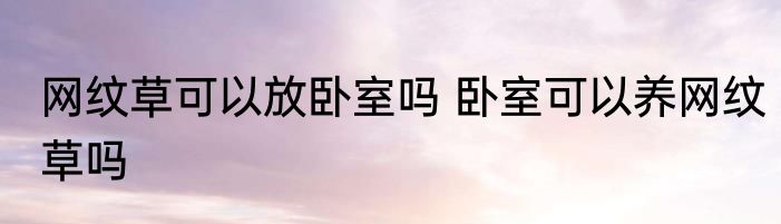网纹草可以放卧室吗 卧室可以养网纹草吗