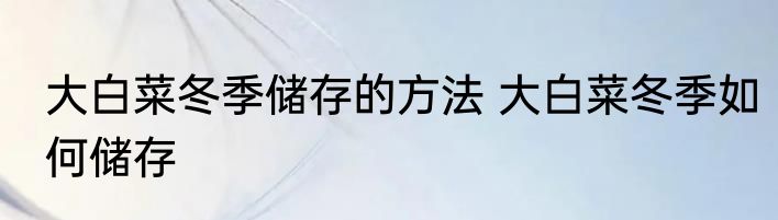 大白菜冬季储存的方法 大白菜冬季如何储存
