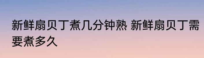 新鲜扇贝丁煮几分钟熟 新鲜扇贝丁需要煮多久