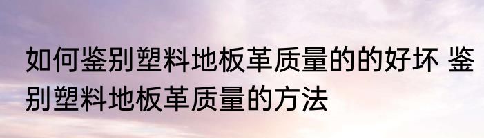如何鉴别塑料地板革质量的的好坏 鉴别塑料地板革质量的方法