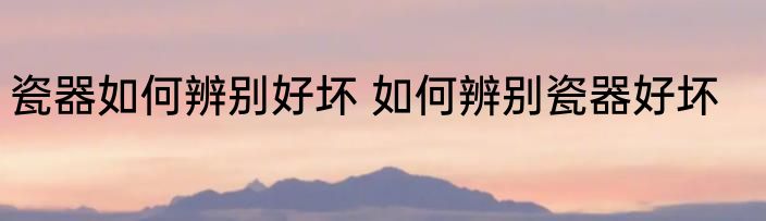 瓷器如何辨别好坏 如何辨别瓷器好坏