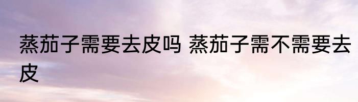 蒸茄子需要去皮吗 蒸茄子需不需要去皮