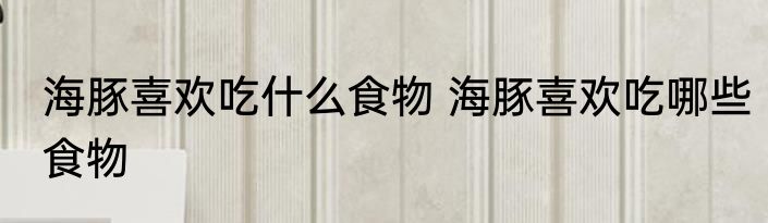 海豚喜欢吃什么食物 海豚喜欢吃哪些食物