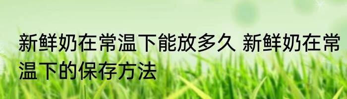 新鲜奶在常温下能放多久 新鲜奶在常温下的保存方法