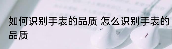 如何识别手表的品质 怎么识别手表的品质