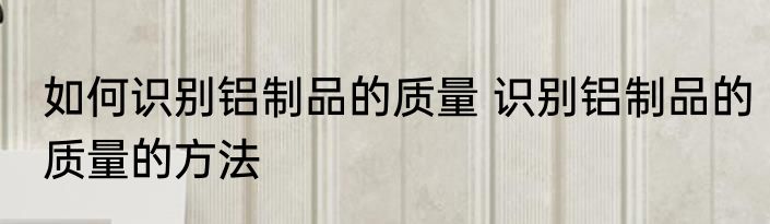 如何识别铝制品的质量 识别铝制品的质量的方法
