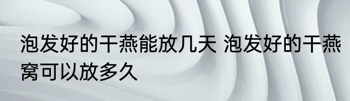 泡发好的干燕能放几天 泡发好的干燕窝可以放多久