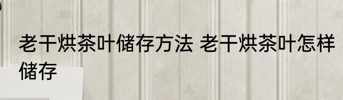 老干烘茶叶储存方法 老干烘茶叶怎样储存