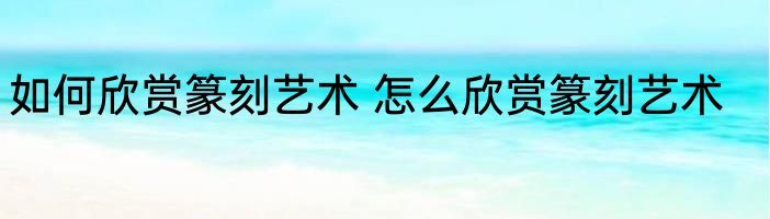 如何欣赏篆刻艺术 怎么欣赏篆刻艺术