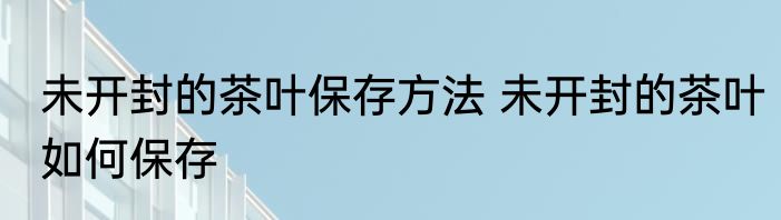 未开封的茶叶保存方法 未开封的茶叶如何保存