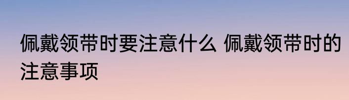 佩戴领带时要注意什么 佩戴领带时的注意事项