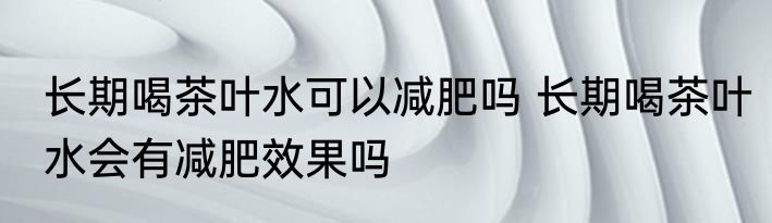 长期喝茶叶水可以减肥吗 长期喝茶叶水会有减肥效果吗