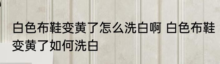 白色布鞋变黄了怎么洗白啊 白色布鞋变黄了如何洗白