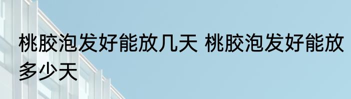 桃胶泡发好能放几天 桃胶泡发好能放多少天