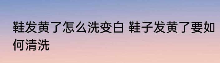 鞋发黄了怎么洗变白 鞋子发黄了要如何清洗