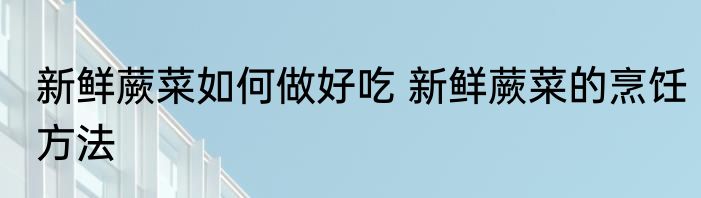 新鲜蕨菜如何做好吃 新鲜蕨菜的烹饪方法