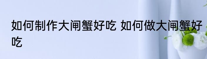 如何制作大闸蟹好吃 如何做大闸蟹好吃