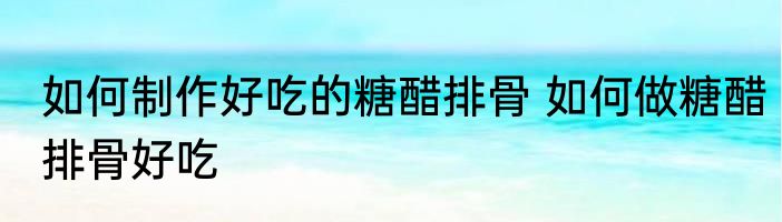 如何制作好吃的糖醋排骨 如何做糖醋排骨好吃