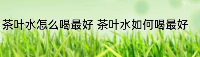 茶叶水怎么喝最好 茶叶水如何喝最好