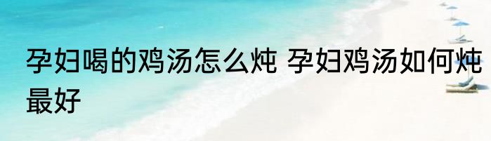 孕妇喝的鸡汤怎么炖 孕妇鸡汤如何炖最好