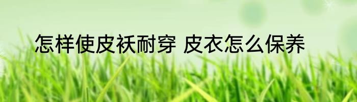 怎样使皮袄耐穿 皮衣怎么保养