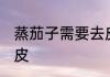 蒸茄子需要去皮吗 蒸茄子需不需要去皮