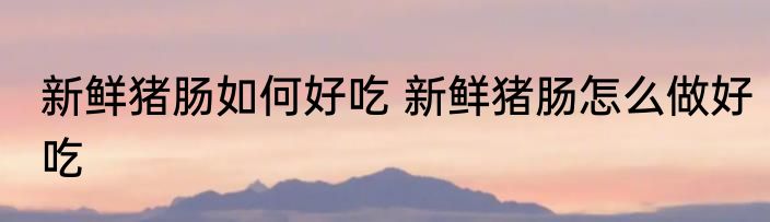 新鲜猪肠如何好吃 新鲜猪肠怎么做好吃