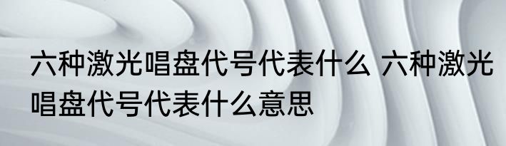 六种激光唱盘代号代表什么 六种激光唱盘代号代表什么意思